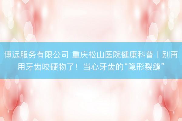 博远服务有限公司 重庆松山医院健康科普丨别再用牙齿咬硬物了！当心牙齿的“隐形裂缝”