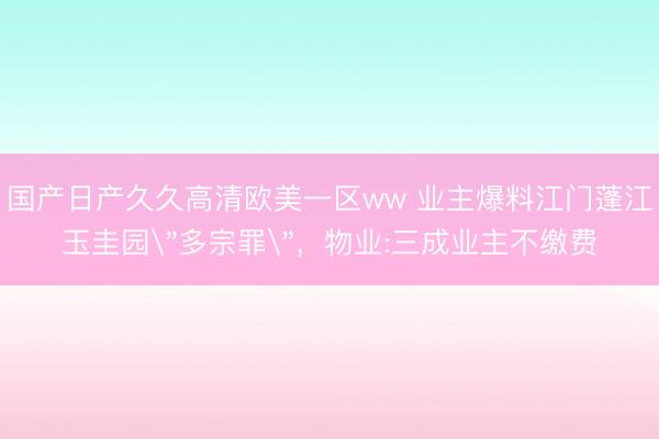 国产日产久久高清欧美一区ww 业主爆料江门蓬江玉圭园＂多宗罪＂，物业:三成业主不缴费