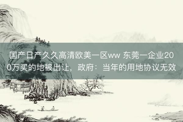 国产日产久久高清欧美一区ww 东莞一企业200万买的地被出让，政府：当年的用地协议无效