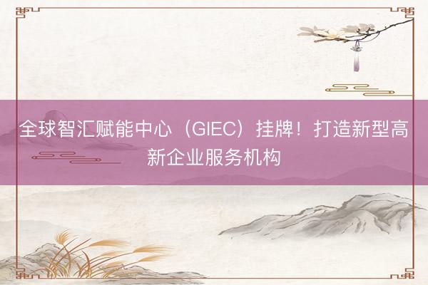 全球智汇赋能中心（GIEC）挂牌！打造新型高新企业服务机构