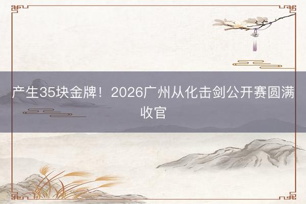 产生35块金牌！2026广州从化击剑公开赛圆满收官