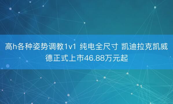 高h各种姿势调教1v1 纯电全尺寸 凯迪拉克凯威德正式上市46.88万元起