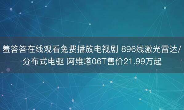 羞答答在线观看免费播放电视剧 896线激光雷达/分布式电驱 阿维塔06T售价21.99万起