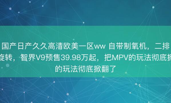 国产日产久久高清欧美一区ww 自带制氧机，二排还能旋转，智界V9预售39.98万起，把MPV的玩法彻底掀翻了