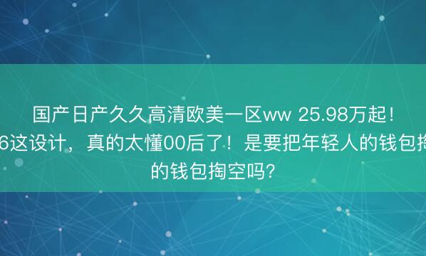 国产日产久久高清欧美一区ww 25.98万起！问界M6这设计，真的太懂00后了！是要把年轻人的钱包掏空吗？