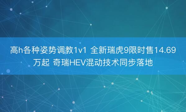 高h各种姿势调教1v1 全新瑞虎9限时售14.69万起 奇瑞HEV混动技术同步落地