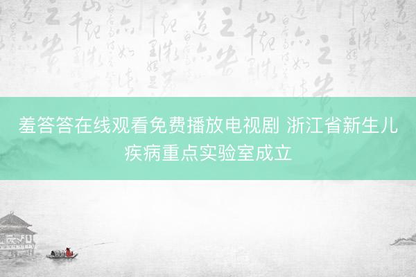 羞答答在线观看免费播放电视剧 浙江省新生儿疾病重点实验室成立
