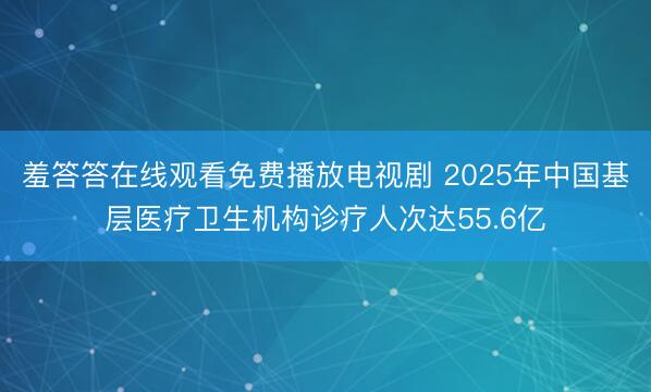羞答答在线观看免费播放电视剧 2025年中国基层医疗卫生机构诊疗人次达55.6亿