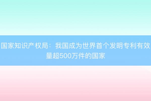 国家知识产权局：我国成为世界首个发明专利有效量超500万件的国家