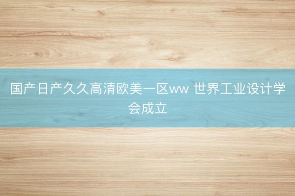 国产日产久久高清欧美一区ww 世界工业设计学会成立