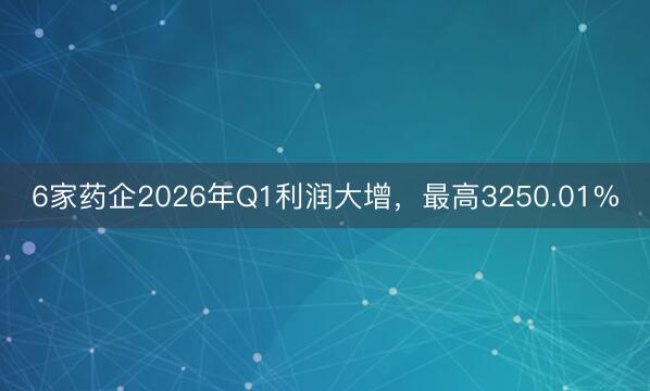 6家药企2026年Q1利润大增，最高3250.01%