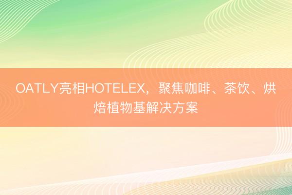 OATLY亮相HOTELEX，聚焦咖啡、茶饮、烘焙植物基解决方案