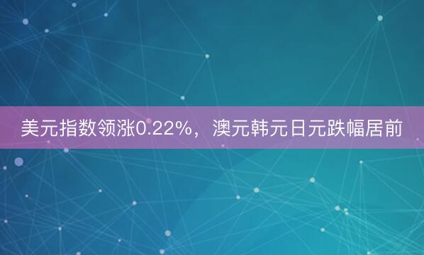 美元指数领涨0.22%，澳元韩元日元跌幅居前