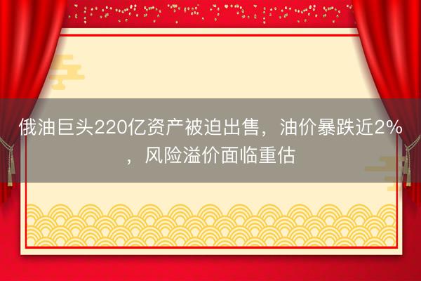 俄油巨头220亿资产被迫出售，油价暴跌近2%，风险溢价面临重估
