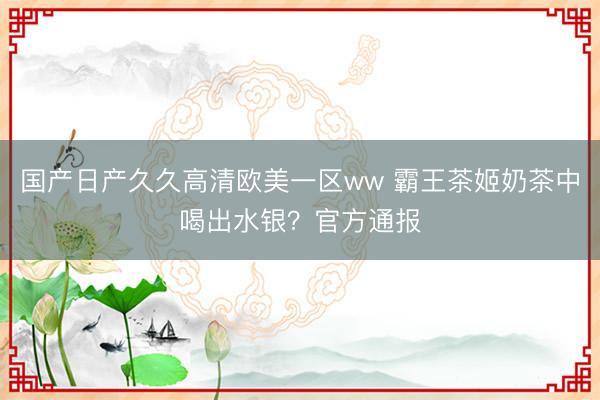 国产日产久久高清欧美一区ww 霸王茶姬奶茶中喝出水银？官方通报