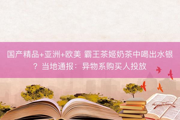 国产精品+亚洲+欧美 霸王茶姬奶茶中喝出水银？当地通报：异物系购买人投放