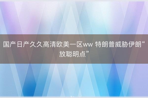 国产日产久久高清欧美一区ww 特朗普威胁伊朗“放聪明点”