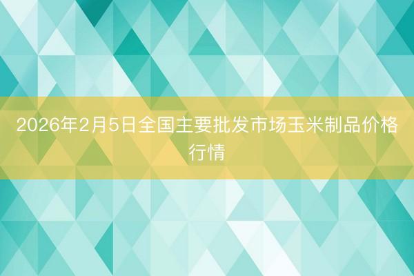 2026年2月5日全国主要批发市场玉米制品价格行情