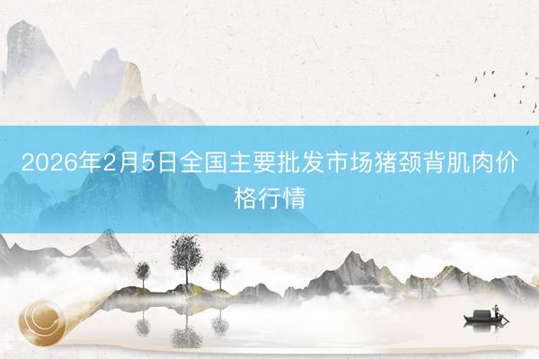 2026年2月5日全国主要批发市场猪颈背肌肉价格行情