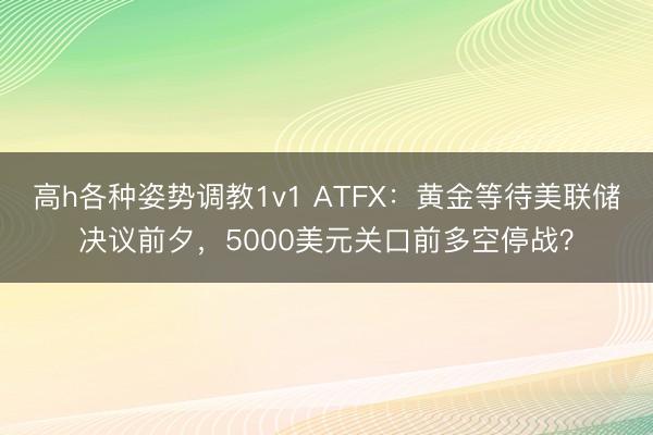 高h各种姿势调教1v1 ATFX：黄金等待美联储决议前夕，5000美元关口前多空停战？