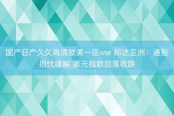 国产日产久久高清欧美一区ww 邦达亚洲：通胀担忧缓解 美元指数回落收跌