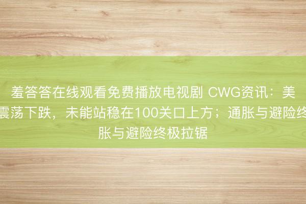 羞答答在线观看免费播放电视剧 CWG资讯：美元周一震荡下跌，未能站稳在100关口上方；通胀与避险终极拉锯