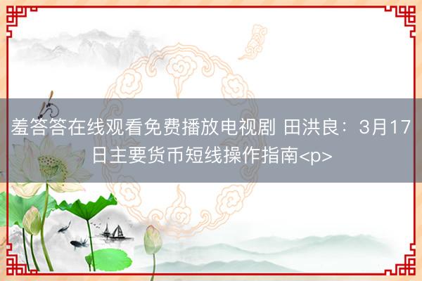 羞答答在线观看免费播放电视剧 田洪良：3月17日主要货币短线操作指南<p>