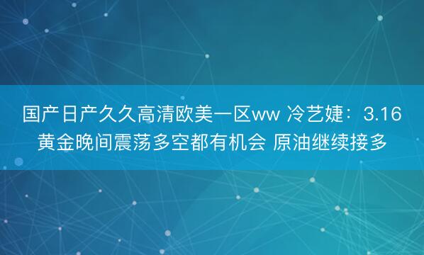 国产日产久久高清欧美一区ww 冷艺婕：3.16黄金晚间震荡多空都有机会 原油继续接多