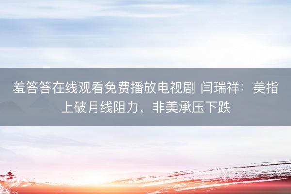 羞答答在线观看免费播放电视剧 闫瑞祥：美指上破月线阻力，非美承压下跌