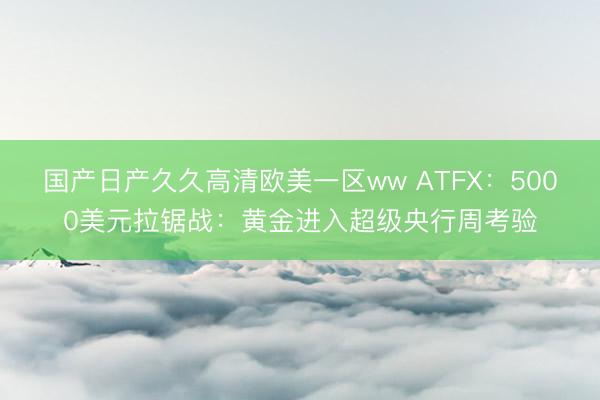 国产日产久久高清欧美一区ww ATFX：5000美元拉锯战：黄金进入超级央行周考验