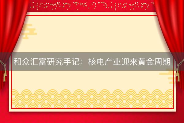 和众汇富研究手记：核电产业迎来黄金周期