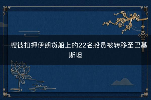 一艘被扣押伊朗货船上的22名船员被转移至巴基斯坦