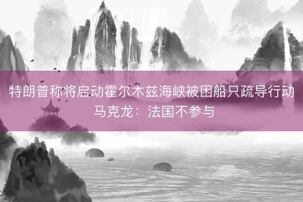 特朗普称将启动霍尔木兹海峡被困船只疏导行动 马克龙：法国不参与