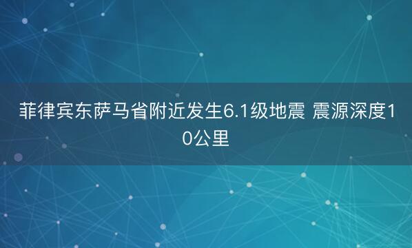 菲律宾东萨马省附近发生6.1级地震 震源深度10公里