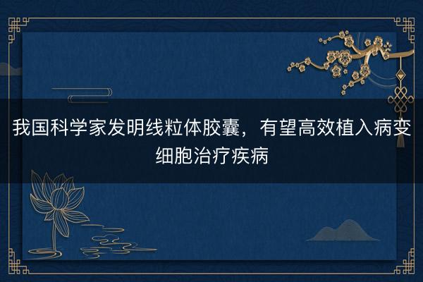 我国科学家发明线粒体胶囊，有望高效植入病变细胞治疗疾病