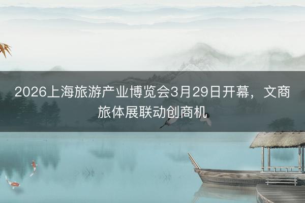 2026上海旅游产业博览会3月29日开幕，文商旅体展联动创商机