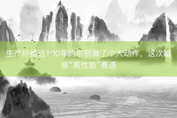 生产纤维近100年的东丽做了个大动作，这次瞄准“高性能”赛道