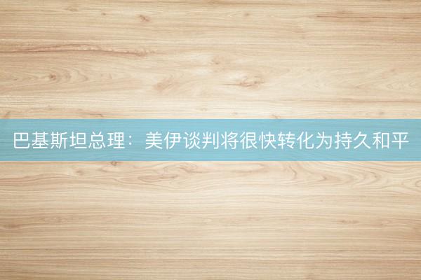 巴基斯坦总理：美伊谈判将很快转化为持久和平