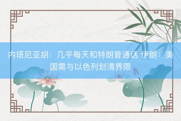 内塔尼亚胡：几乎每天和特朗普通话 伊朗：美国需与以色列划清界限
