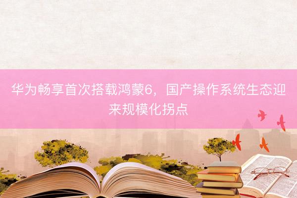 华为畅享首次搭载鸿蒙6，国产操作系统生态迎来规模化拐点