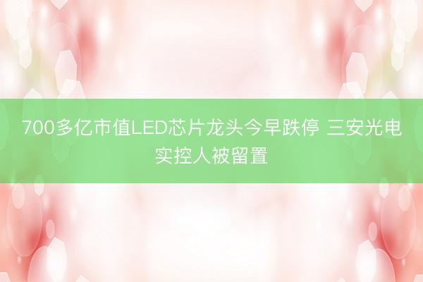 700多亿市值LED芯片龙头今早跌停 三安光电实控人被留置
