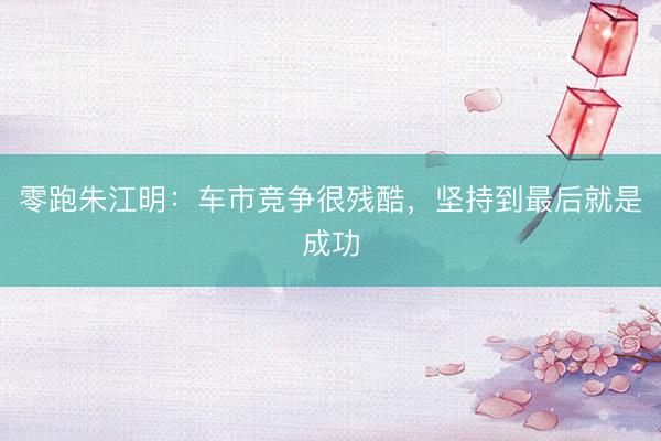 零跑朱江明：车市竞争很残酷，坚持到最后就是成功