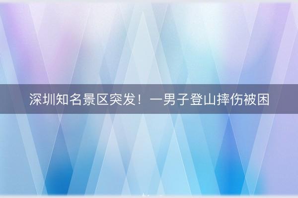 深圳知名景区突发!一男子登山摔伤被困