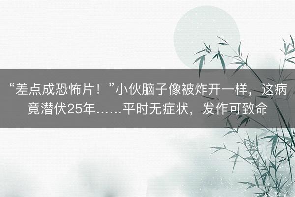 “差点成恐怖片！”小伙脑子像被炸开一样，这病竟潜伏25年……平时无症状，发作可致命