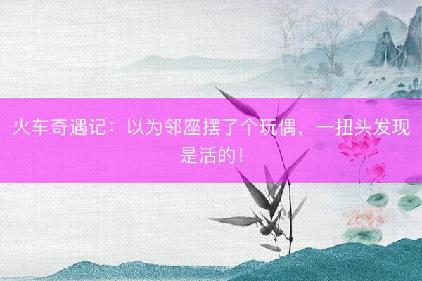 火车奇遇记：以为邻座摆了个玩偶，一扭头发现是活的！