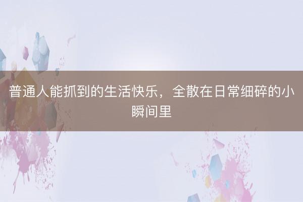 普通人能抓到的生活快乐，全散在日常细碎的小瞬间里