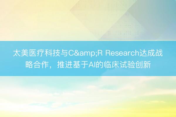 太美医疗科技与C&R Research达成战略合作,推进基于AI的临床试验创新