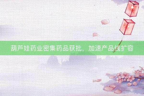 葫芦娃药业密集药品获批，加速产品线扩容