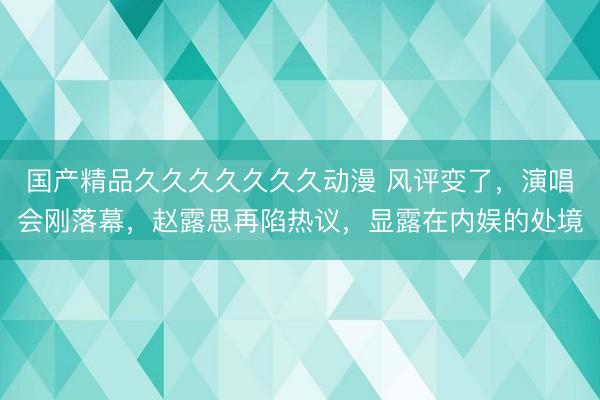国产精品久久久久久久久动漫 风评变了，演唱会刚落幕，赵露思再陷热议，显露在内娱的处境