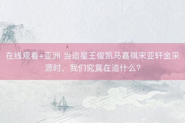 在线观看+亚洲 当追星王俊凯马嘉祺宋亚轩金采源时，我们究竟在追什么？